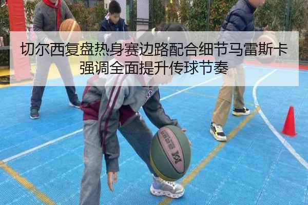 切尔西复盘热身赛边路配合细节马雷斯卡强调全面提升传球节奏